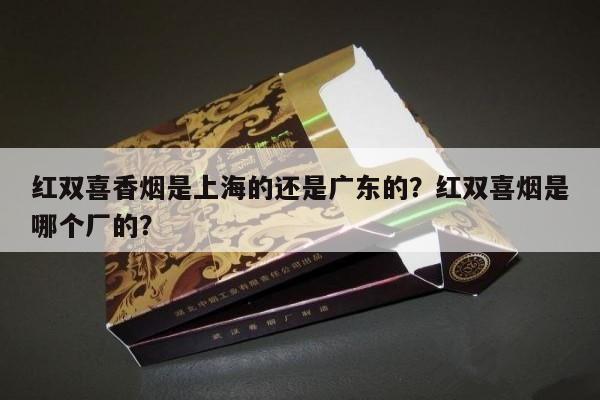 专报热点!红双喜香烟是上海的还是广东的？红双喜烟是哪个厂的？“第330期” - 4 - AH香烟货源网